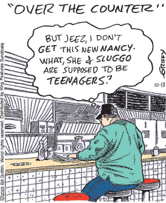 Drawing OCR: ?2023 Bill Griffith. World rights reserved. Distributed by King Features Syndicate "OVER THE COUNTER" 4 it BUT JEEZI DON'T GET THIS NEW NANCY. WHATSHE & SLUGGO ARE SUPPOSED TO BE TEENAGERS? od MA Or CHED K#1219 10-13 SOLE THEE ?2023 Bill Griffith . World rights reserved . Distributed by King Features Syndicate " OVER THE COUNTER " 4 it BUT JEEZI DON'T GET THIS NEW NANCY . WHATSHE & SLUGGO ARE SUPPOSED TO BE TEENAGERS ? od MA Or CHED K # 1219 10-13 SOLE THEE