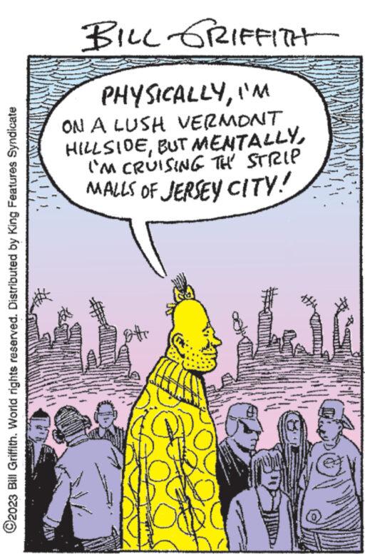 Illustration OCR: ?2023 Bill Griffith. World rights reserved. Distributed by King Features Syndicate BILL GRIFFITH PHYSICALLYI'M ON A LUSH VERMONT HILLSIDEI'M CRUISING TH STRIP MALLS OF JERSEY CITY! 107 www. ?2023 Bill Griffith . World rights reserved . Distributed by King Features Syndicate BILL GRIFFITH PHYSICALLYI'M ON A LUSH VERMONT HILLSIDEBUT MENTALLYI'M CRUISING TH STRIP MALLS OF JERSEY CITY ! 107 www .