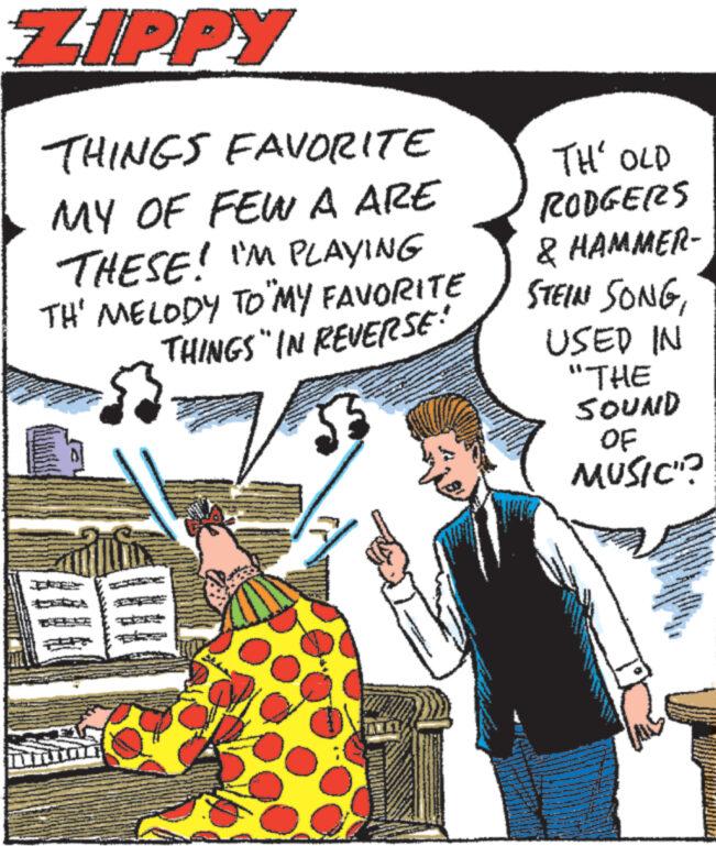 Humour OCR: ZIPPY THINGS FAVORITE MY OF FEW A ARE THESE! I'M PLAYING TH' MELODY TO "MY FAVORITE THINGS" IN REVERSE An TH' OLD RODGERS & HAMMER- STEINI SONGUSED IN "THE SOUND OF MUSIC"? ZIPPY THINGS FAVORITE MY OF FEW A ARE THESE ! I'M PLAYING TH ' MELODY TO " MY FAVORITE THINGS " IN REVERSE An TH ' OLD RODGERS & HAMMER STEINI SONGUSED IN " THE SOUND OF MUSIC " ?