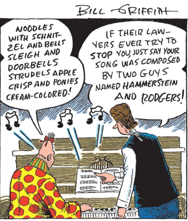 Humour OCR: NOODLES WITH SCHNIT- ZEL AND BELLS SLEIGH AND DOORBELLS STRUDELS APPLE CRISP AND PONIES CREAM-COLORED! www www BILL GRIFFIN wwwwww NONDARY IF THEIR LAW- YERS EVER TRY TO STOP YOU JUST SAY YOUR SONG WAS COMPOSED BY TWO GUYS NAMED HAMMERSTEIN AND RODGERS! A www www. We POR C 2 **** ges N www Mate WANAN www. w PA www (W NOODLES WITH SCHNIT ZEL AND BELLS SLEIGH AND DOORBELLS STRUDELS APPLE CRISP AND PONIES CREAM - COLORED ! www www BILL GRIFFIN wwwwww NONDARY IF THEIR LAW YERS EVER TRY TO STOP YOU JUST SAY YOUR SONG WAS COMPOSED BY TWO GUYS NAMED HAMMERSTEIN AND RODGERS ! A www www . We POR C 2 **** ges N www Mate WANAN www . w PA www ( W