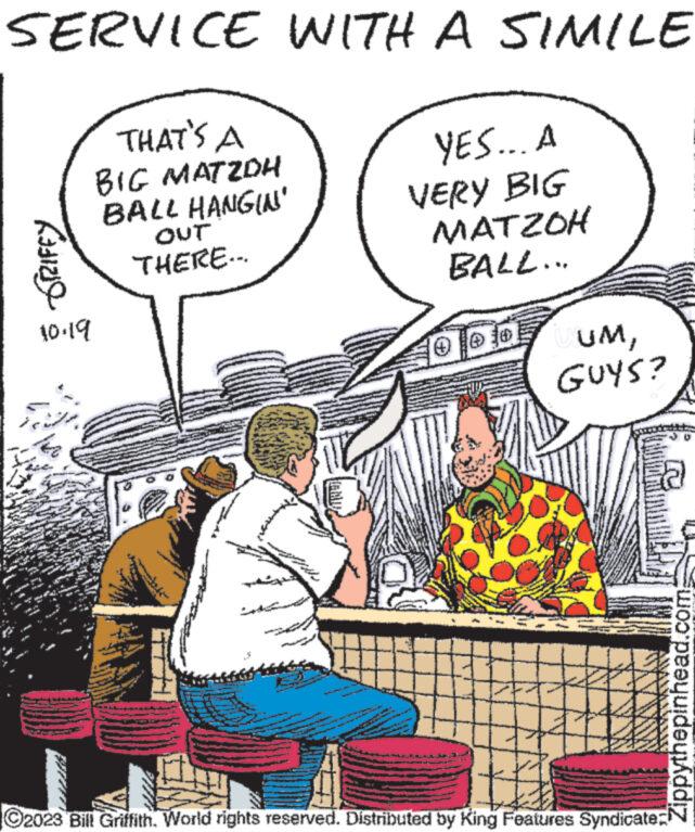 Art OCR: SERVICE WITH A SIMILE APARA RADIZIO 10.19 THAT'S A BIG MATZDH BALL HANGIN' OUT THERE... YES... A VERY BIG MATZOH BALL... 100OUM47 GUYS? # ?2023 Bill Griffith. World rights reserved. Distributed by King Features Syndicate: Zippythepinhead.com SERVICE WITH A SIMILE APARA RADIZIO 10.19 THAT'S A BIG MATZDH BALL HANGIN ' OUT THERE ... YES ... A VERY BIG MATZOH BALL ... 100OUM47 GUYS ? # ?2023 Bill Griffith . World rights reserved . Distributed by King Features Syndicate : Zippythepinhead.com