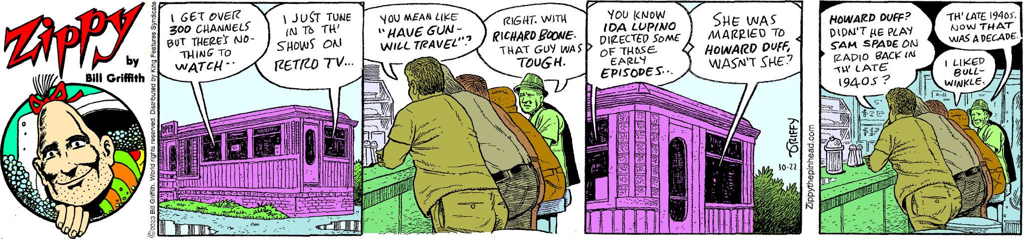 Font OCR: ZAPPY by Bill Griffith 3 Bill Griffith. World rights reserved. Distributed by King Features Syndicate I GET OVER 300 CHANNELS BUT THERE'S NO- THING TO WATCH OPEN ??? ??? I JUST TUNE IN TO TH' SHOWS ON RETRO TV... NURUN Aya YOU MEAN LIKE "HAVE GUN - WILL TRAVEL"? RIGHT. WITH RICHARD BOONE. THAT GUY WAS TOUGH. YOU KNOW IDA LUPINO DIRECTED SOME OF THOSE EARLY EPISODES... KKERZEIK ARABRISAAT SHE WAS MARRIED TO HOWARD DUFFWASN'T SHE? ~ SRIFFY Zippythepinhead.com 10-22 HOWARD DUFF? DIDN'T HE PLAY SAM SPADE ON RADIO BACK IN TH' LATE 19405? $25 $12 TH' LATE 19405. NOW THAT WAS A DECADE. I LIKED BULL- WINKLE. 1 ZAPPY by Bill Griffith 3 Bill Griffith . World rights reserved . Distributed by King Features Syndicate I GET OVER 300 CHANNELS BUT THERE'S NO THING TO WATCH OPEN ??? ??? I JUST TUNE IN TO TH ' SHOWS ON RETRO TV ... NURUN Aya YOU MEAN LIKE " HAVE GUN - WILL TRAVEL " ? RIGHT . WITH RICHARD BOONE . THAT GUY WAS TOUGH . YOU KNOW IDA LUPINO DIRECTED SOME OF THOSE EARLY EPISODES ... KKERZEIK ARABRISAAT SHE WAS MARRIED TO HOWARD DUFFWASN'T SHE ? ~ SRIFFY Zippythepinhead.com 10-22 HOWARD DUFF ? DIDN'T HE PLAY SAM SPADE ON RADIO BACK IN TH ' LATE 19405 ? $ 25 $ 12 TH ' LATE 19405 . NOW THAT WAS A DECADE . I LIKED BULL WINKLE . 1