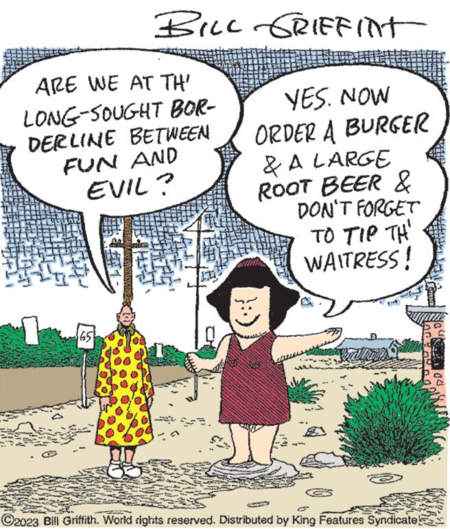 People OCR: ARE WE AT TH' LONG-SOUGHT BOR- DERLINE BETWEEN FUN AND EVIL? PP P BILL GRIFFINT 10 2 www www PAN www.kr wwww YES. NOW ORDER A BURGER & A LARGE ROOT BEER & DON'T FORGET TO TIP TH WAITRESS! 2 Ba www MAT SA www Ad www. wit hom LORENCAN **** 200 www www. www. S ! www.ge www STZ T ?2023 Bill Griffith. World rights reserved. Distributed by King Features Syndicate) you! ARE WE AT TH ' LONG - SOUGHT BOR DERLINE BETWEEN FUN AND EVIL ? PP P BILL GRIFFINT 10 2 www www PAN www.kr wwww YES . NOW ORDER A BURGER & A LARGE ROOT BEER & DON'T FORGET TO TIP TH WAITRESS ! 2 Ba www MAT SA www Ad www . wit hom LORENCAN **** 200 www www . www . S ! www.ge www STZ T ?2023 Bill Griffith . World rights reserved . Distributed by King Features Syndicate ) you !
