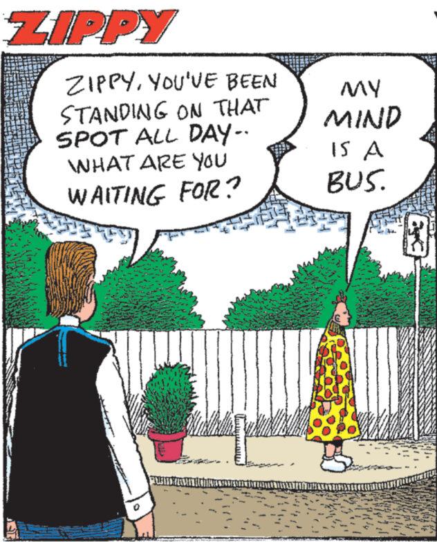 Rectangle OCR: ZIPPY ZIPPYYOU'VE BEEN STANDING ON THAT SPOT ALL DAY-. WHAT ARE YOU WAITING FOR? PUBLICATE OF THE MY MIND IS A BUS. ZIPPY ZIPPYYOU'VE BEEN STANDING ON THAT SPOT ALL DAY- . WHAT ARE YOU WAITING FOR ? PUBLICATE OF THE MY MIND IS A BUS .