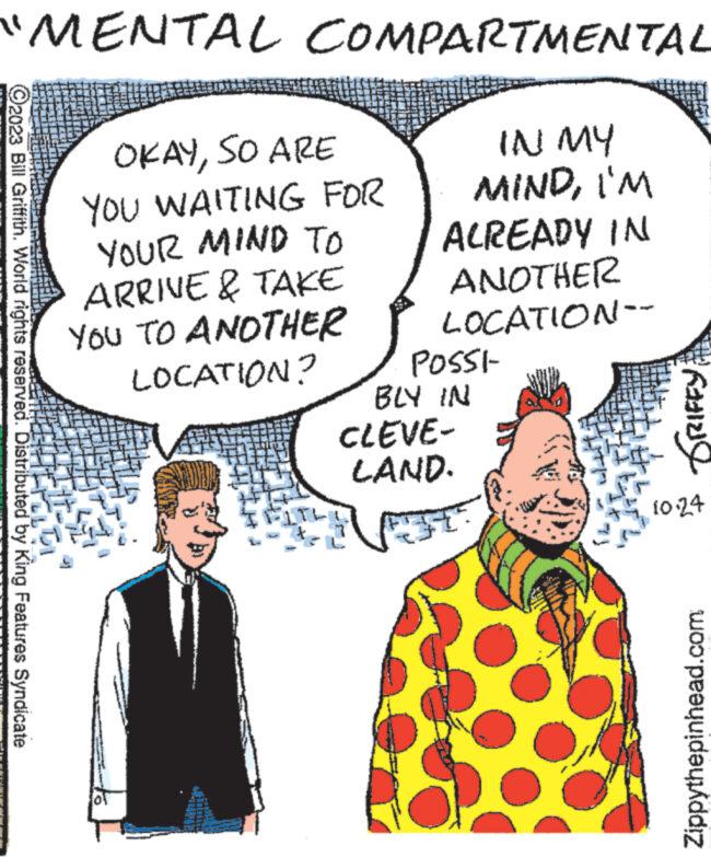 Sharing OCR: "MENTAL COMPARTMENTAL IN MY MINDI'M ?2023 Bill Griffith. World rights reserved. Distributed by King Features Syndicate OKAYSO ARE YOU WAITING FOR YOUR MIND TO ARRIVE & TAKE YOU TO ANOTHER LOCATION? ALREADY IN ANOTHER LOCATION-- POSSI- BLY IN CLEVE- LAND. TRIFFY 1024 Zippythepinhead.com " MENTAL COMPARTMENTAL IN MY MINDI'M ?2023 Bill Griffith . World rights reserved . Distributed by King Features Syndicate OKAYSO ARE YOU WAITING FOR YOUR MIND TO ARRIVE & TAKE YOU TO ANOTHER LOCATION ? ALREADY IN ANOTHER LOCATION- POSSI BLY IN CLEVE LAND . TRIFFY 1024 Zippythepinhead.com