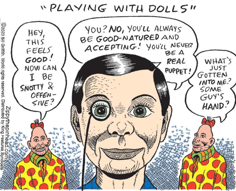Human OCR: ?2023 Bill Griffith. World rights reserved. Distributed by King Features Syndicate Zippythepinhead.com "PLAYING WITH DOLLS" YOU? NOYOU'LL ALWAYS BE GOOD-NATURED AND ACCEPTING! YOU'LL NEVER BE A REAL PUPPET! ???THIS FEELS GOOD! NOW CAN I BE SNOTTY & OFFEN- SIVE? MELDUS WOR *** MENTE 201 sprem 21 for ever www 180 L sabung th * w TETTY The man admin 1225 K Ti 16 2719 $ x * www 217 LILIECE LITER 7941 78711 Z 4 Ad S TEE ***** www. IN IT WHAT'S JUST GOTTEN INTO ME. SOME GUY'S HAND? ?2023 Bill Griffith . World rights reserved . Distributed by King Features Syndicate Zippythepinhead.com " PLAYING WITH DOLLS " YOU ? NOYOU'LL ALWAYS BE GOOD - NATURED AND ACCEPTING ! YOU'LL NEVER BE A REAL PUPPET ! ???THIS FEELS GOOD ! NOW CAN I BE SNOTTY & OFFEN SIVE ? MELDUS WOR *** MENTE 201 sprem 21 for ever www 180 L sabung th * w TETTY The man admin 1225 K Ti 16 2719 $ x * www 217 LILIECE LITER 7941 78711 Z 4 Ad S TEE ***** www . IN IT WHAT'S JUST GOTTEN INTO ME . SOME GUY'S HAND ?
