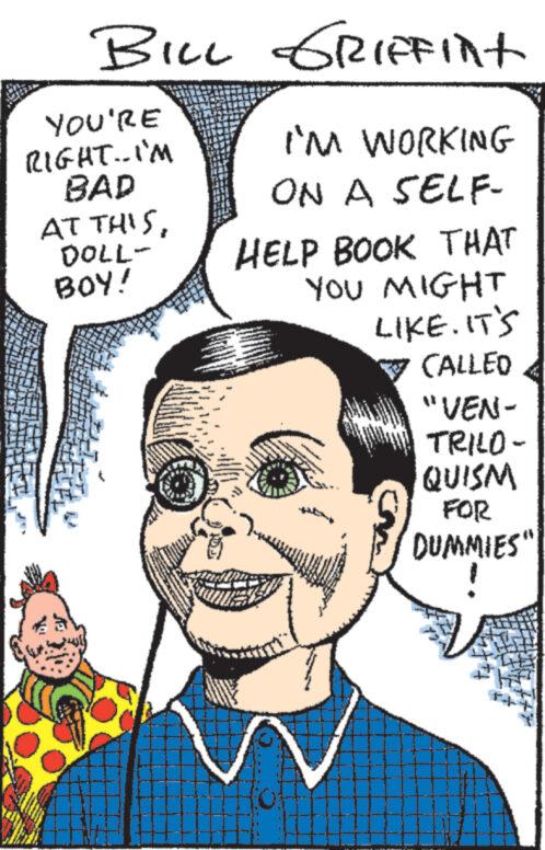 Human OCR: BILL GRIFFint YOU'RE RIGHT..I'M BAD AT THISDOLL- BOY! - m - I'M WORKING ON A SELF- HELP BOOK THAT YOU MIGHT LIKE. IT'S CALLED "VEN- TRILO- QUISM FOR DUMMIES" BILL GRIFFint YOU'RE RIGHT..I'M BAD AT THISDOLL BOY ! - m - I'M WORKING ON A SELF HELP BOOK THAT YOU MIGHT LIKE . IT'S CALLED " VEN TRILO QUISM FOR DUMMIES "