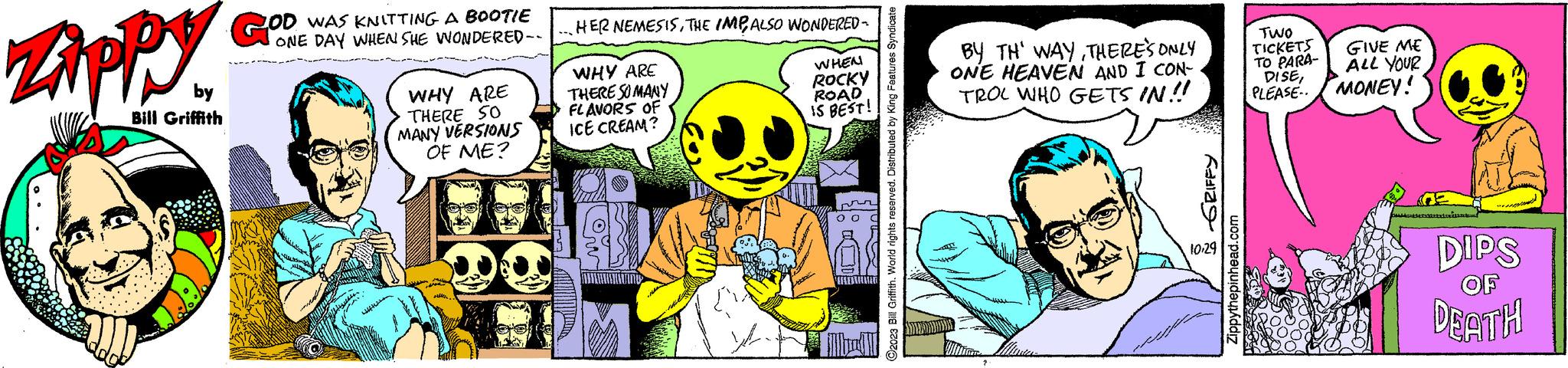 Fiction OCR: ZAPPY by Bill Griffith GOD WAS KNITTING A BOOTIE ONE DAY WHEN SHE WONDERED-- WHY ARE THERE 50 MANY VERSIONS OF ME? HER NEMESISTHE IMPALSO WONDERED - WHY ARE THERE SO MANY FLAVORS OF ICE CREAM? ow WHEN ROCKY ROAD IS BEST! ?2023 Bill Griffith. World rights reserved. Distributed by King Features Syndicate BY TH' WAYTHERE'S ONLY ONE HEAVEN AND I CON- TROL WHO GETS IN!! GRIFFY 10.29 Zippythepinhead.com TWO TICKETS TO PARA- DISEPLEASE.. GIVE ME ALL YOUR MONEY! DIPS OF DEATH ZAPPY by Bill Griffith GOD WAS KNITTING A BOOTIE ONE DAY WHEN SHE WONDERED- WHY ARE THERE 50 MANY VERSIONS OF ME ? HER NEMESISTHE IMPALSO WONDERED - WHY ARE THERE SO MANY FLAVORS OF ICE CREAM ? ow WHEN ROCKY ROAD IS BEST ! ?2023 Bill Griffith . World rights reserved . Distributed by King Features Syndicate BY TH ' WAYTHERE'S ONLY ONE HEAVEN AND I CON TROL WHO GETS IN !! GRIFFY 10.29 Zippythepinhead.com TWO TICKETS TO PARA DISEPLEASE .. GIVE ME ALL YOUR MONEY ! DIPS OF DEATH