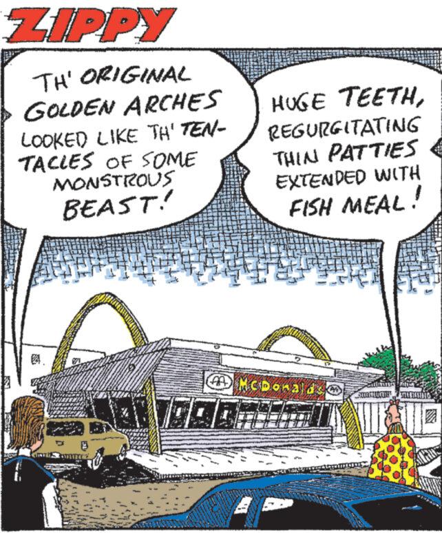 Rectangle OCR: ZIPPY TH' ORIGINAL GOLDEN ARCHES LOOKED LIKE TH' TEN- TACLES OF SOME MONSTROUS BEAST! HUGE TEETHREGURGITATING THIN PATTIES EXTENDED WITH FISH MEAL! McDonaldso SKIRITUATIE ZIPPY TH ' ORIGINAL GOLDEN ARCHES LOOKED LIKE TH ' TEN TACLES OF SOME MONSTROUS BEAST ! HUGE TEETHREGURGITATING THIN PATTIES EXTENDED WITH FISH MEAL ! McDonaldso SKIRITUATIE
