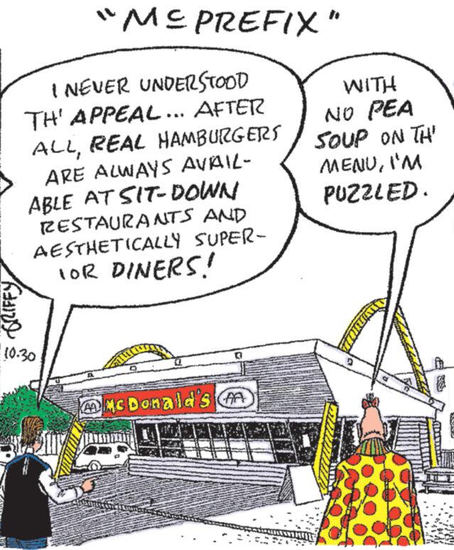 Happy OCR: I NEVER UNDERSTOOD TH' APPEAL... AFTER ALLREAL HAMBURGERS ARE ALWAYS AVAIL- ABLE AT SIT-DOWN RESTAURANTS AND AESTHETICALLY SUPER- FOR DINERS! KAIND "ME PREFIX" 10.30 McDonald's A WITH NO PEA SOUP ON TH' MENUI'M PUZZLED. I NEVER UNDERSTOOD TH ' APPEAL ... AFTER ALLREAL HAMBURGERS ARE ALWAYS AVAIL ABLE AT SIT - DOWN RESTAURANTS AND AESTHETICALLY SUPER FOR DINERS ! KAIND " ME PREFIX " 10.30 McDonald's A WITH NO PEA SOUP ON TH ' MENUI'M PUZZLED .