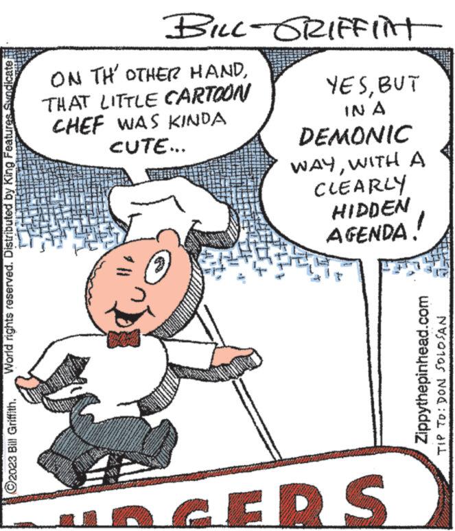 Happy OCR: World rights reserved. Distributed by King Features Syndicate ?2023 Bill Griffith. ON THE OTHER HANDTHAT LITTLE CARTOON CHEF WAS KINDA CUTE... FOR BO www. www. WELLS lo BILL-GRIFFINT w YESBUT IN A DEMONIC WAYWITH A CLEARLY HIDDEN AGENDA. URGERS Zippythepinhead.com TIP TO: DON SOLOSAN World rights reserved . Distributed by King Features Syndicate ?2023 Bill Griffith . ON THE OTHER HANDTHAT LITTLE CARTOON CHEF WAS KINDA CUTE ... FOR BO www . www . WELLS lo BILL - GRIFFINT w YESBUT IN A DEMONIC WAYWITH A CLEARLY HIDDEN AGENDA . URGERS Zippythepinhead.com TIP TO : DON SOLOSAN