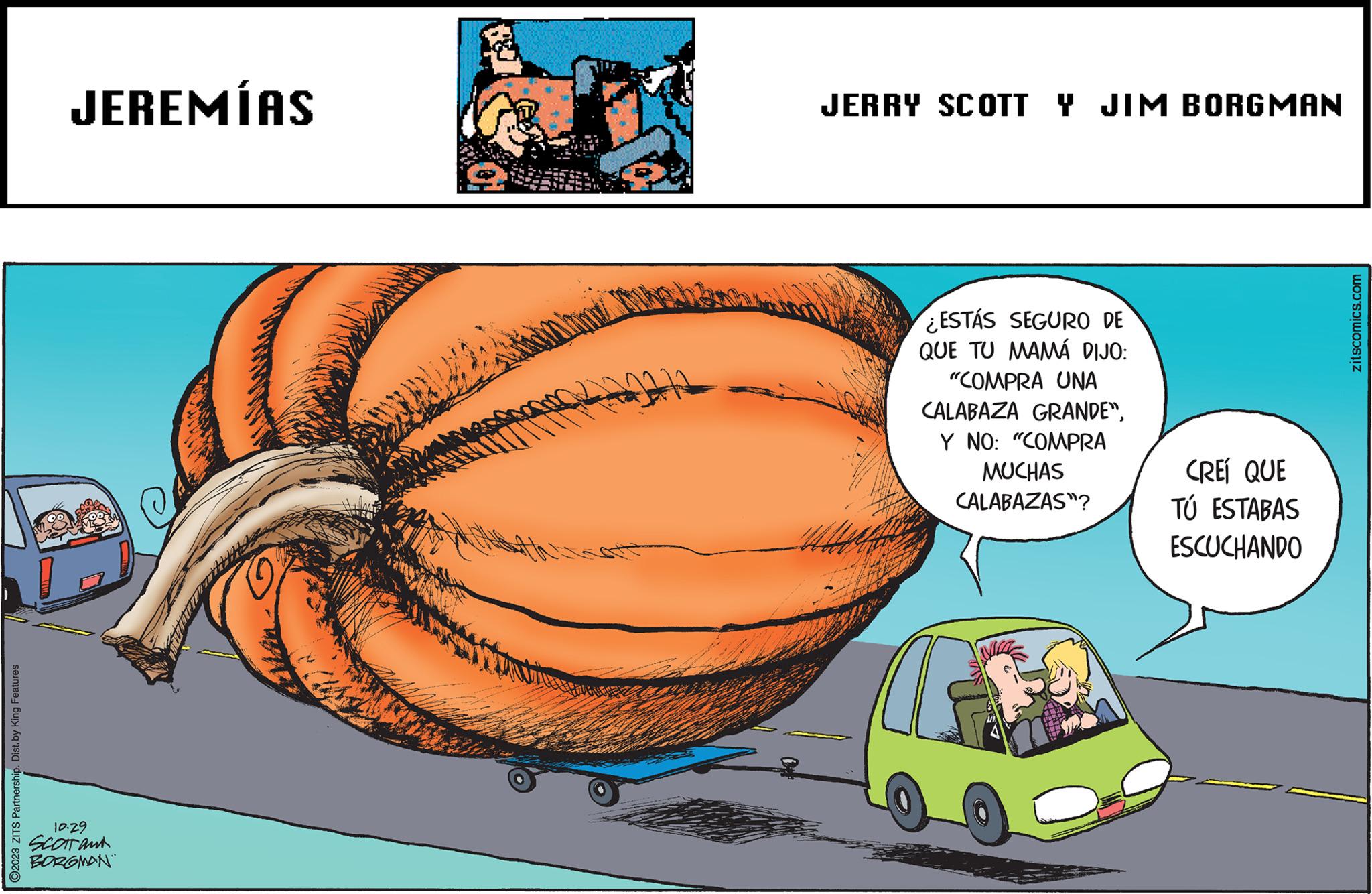 Art OCR: O2023 ZITS Partnership. Dist. by King Features JEREMÍAS 10.29 SCOTT and BORGMAN JERRY SCOTT Y JIM BORGMAN ESTÁS SEGURO DE QUE TU MAMÁ DIJO: "COMPRA UNA CALABAZA GRANDE"Y NO: "COMPRA MUCHAS CALABAZAS"? TIL CREÍ QUE TÚ ESTABAS ESCUCHANDO zitscomics.com O2023 ZITS Partnership . Dist . by King Features JEREMÍAS 10.29 SCOTT and BORGMAN JERRY SCOTT Y JIM BORGMAN ESTÁS SEGURO DE QUE TU MAMÁ DIJO : " COMPRA UNA CALABAZA GRANDE "Y NO : " COMPRA MUCHAS CALABAZAS " ? TIL CREÍ QUE TÚ ESTABAS ESCUCHANDO zitscomics.com