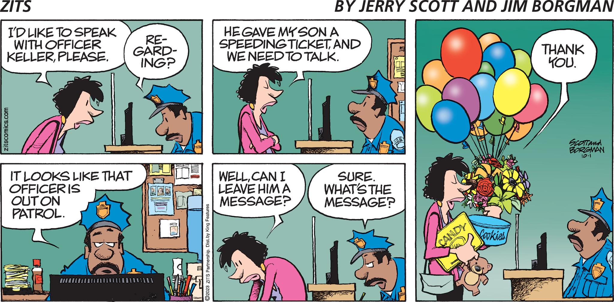 Art OCR: ZITS I'D LIKE TO SPEAK WITH OFFICER KELLERPLEASE. zitscomics.com IT LOOKS LIKE THAT OFFICER IS OUT ON PATROL. JINY RE- GARD- ING? 12 ?2023 ZITS Partnership. Dist. by King Features BY JERRY SCOTT AND JIM BORGMAN HE GAVE MY SON A SPEEDINGTICKETAND WE NEED TO TALK. WELLCAN I LEAVE HIM A MESSAGE? MA SURE. WHAT'S THE MESSAGE? CANDY Cookies THANK YOU. SCOTTand BORGMAN 10.1 ZITS I'D LIKE TO SPEAK WITH OFFICER KELLERPLEASE . zitscomics.com IT LOOKS LIKE THAT OFFICER IS OUT ON PATROL . JINY RE GARD ING ? 12 ?2023 ZITS Partnership . Dist . by King Features BY JERRY SCOTT AND JIM BORGMAN HE GAVE MY SON A SPEEDINGTICKETAND WE NEED TO TALK . WELLCAN I LEAVE HIM A MESSAGE ? MA SURE . WHAT'S THE MESSAGE ? CANDY Cookies THANK YOU . SCOTTand BORGMAN 10.1