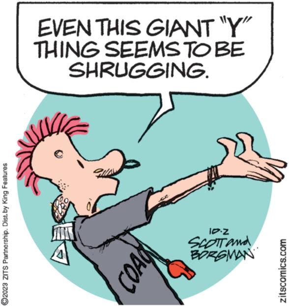 Elbow OCR: ?2023 ZITS Partnership. Dist.by King Features EVEN THIS GIANT "Y" THING SEEMS TO BE SHRUGGING. COAU ID-Z SCOTT and BORGMAN zitscomics.com ?2023 ZITS Partnership . Dist.by King Features EVEN THIS GIANT " Y " THING SEEMS TO BE SHRUGGING . COAU ID - Z SCOTT and BORGMAN zitscomics.com