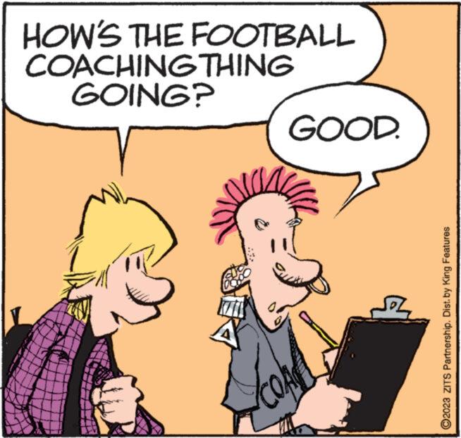 Happy OCR: HOW'S THE FOOTBALL COACHING THING GOING? to GOOD. Ho 2023 ZITS Partnership. Dist. by King Features HOW'S THE FOOTBALL COACHING THING GOING ? to GOOD . Ho 2023 ZITS Partnership . Dist . by King Features