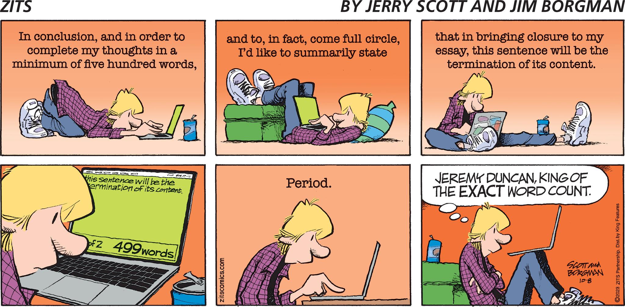 Adaptation OCR: ZITS In conclusionand in order to complete my thoughts in a minimum of five hundred wordsAY this sentence will be the ermination of its content. 2 499words zitscomics.com BY JERRY SCOTT AND JIM BORGMAN that in bringing closure to my essaythis sentence will be the termination of its content. and toI'd like to summarily state Period. Savun Ab JEREMY DUNCANKING OF THE EXACT WORD COUNT. SCOTT and BORGMAN 10.8 ?2023 ZITS Partnership. Dist.by King Features ZITS In conclusionand in order to complete my thoughts in a minimum of five hundred wordsAY this sentence will be the ermination of its content . 2 499words zitscomics.com BY JERRY SCOTT AND JIM BORGMAN that in bringing closure to my essaythis sentence will be the termination of its content . and toin factcome full circleI'd like to summarily state Period . Savun Ab JEREMY DUNCANKING OF THE EXACT WORD COUNT . SCOTT and BORGMAN 10.8 ?2023 ZITS Partnership . Dist.by King Features