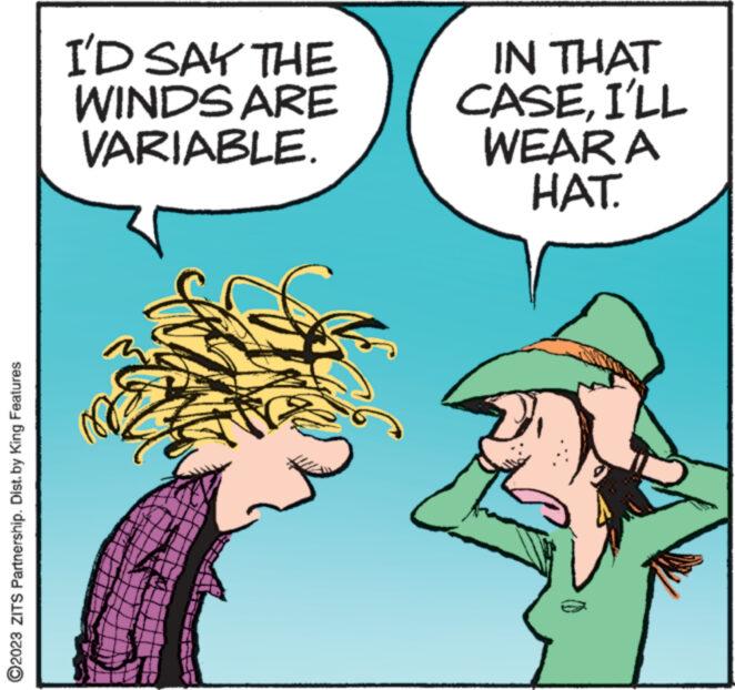 Fiction OCR: ?2023 ZITS Partnership. Dist. by King Features I'D SAY THE WINDS ARE VARIABLE. IN THAT CASEI'LL WEAR A HAT. wwwww ?2023 ZITS Partnership . Dist . by King Features I'D SAY THE WINDS ARE VARIABLE . IN THAT CASEI'LL WEAR A HAT . wwwww