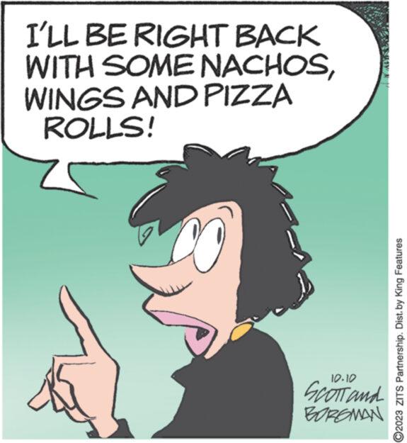 Handwriting OCR: I'LL BE RIGHT BACK WITH SOME NACHOSWINGS AND PIZZA ROLLS! 10.10 SCOTT and BOROMAN ?2023 ZITS Partnership. Dist. by King Features I'LL BE RIGHT BACK WITH SOME NACHOSWINGS AND PIZZA ROLLS ! 10.10 SCOTT and BOROMAN ?2023 ZITS Partnership . Dist . by King Features