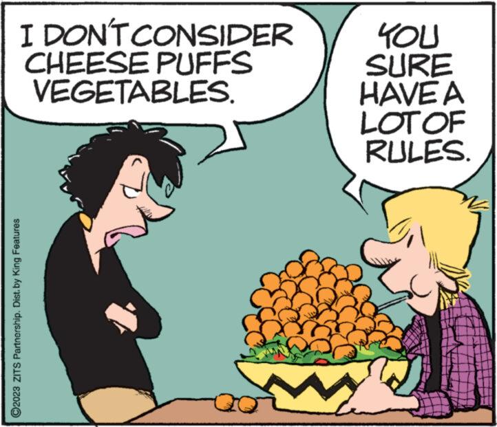 Natural foods OCR: I DON'T CONSIDER CHEESE PUFFS VEGETABLES. ?2023 ZITS Partnership. Dist. by King Features YOU SURE HAVE A LOT OF RULES. El I DON'T CONSIDER CHEESE PUFFS VEGETABLES . ?2023 ZITS Partnership . Dist . by King Features YOU SURE HAVE A LOT OF RULES . El