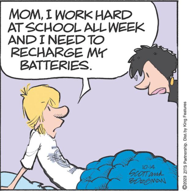 Sharing OCR: MOMI WORK HARD AT SCHOOL ALL WEEK AND I NEED TO RECHARGE MY BATTERIES. 10-14 SCOTT and BOROMAN ?2023 ZITS Partnership. Dist. by King Features MOMI WORK HARD AT SCHOOL ALL WEEK AND I NEED TO RECHARGE MY BATTERIES . 10-14 SCOTT and BOROMAN ?2023 ZITS Partnership . Dist . by King Features