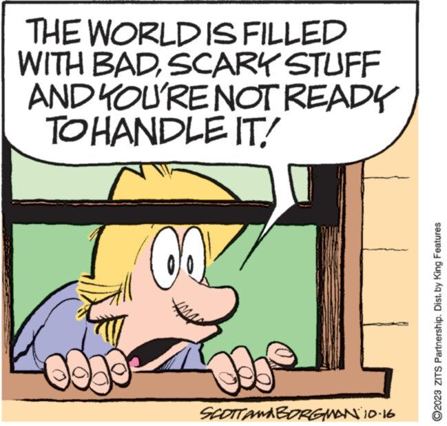 Font OCR: THE WORLD IS FILLED WITH BADSCARY STUFF AND YOU'RE NOT READY TO HANDLE IT! m www. OQL SCOTTAMA BORGMAN 10.16 ?2023 ZITS Partnership. Dist. by King Features THE WORLD IS FILLED WITH BADSCARY STUFF AND YOU'RE NOT READY TO HANDLE IT ! m www . OQL SCOTTAMA BORGMAN 10.16 ?2023 ZITS Partnership . Dist . by King Features