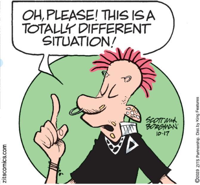 Organism OCR: zitscomics.com OHPLEASE! THIS IS A TOTALLY DIFFERENT SITUATION! ww**** UL SCOTT and BORGMAN 21.01 ?2023 ZITS Partnership. Dist. by King Features zitscomics.com OHPLEASE ! THIS IS A TOTALLY DIFFERENT SITUATION ! ww **** UL SCOTT and BORGMAN 21.01 ?2023 ZITS Partnership . Dist . by King Features