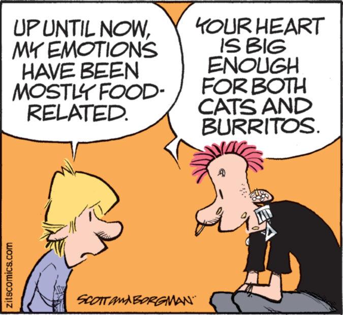 Rectangle OCR: UP UNTIL NOWMY EMOTIONS HAVE BEEN MOSTLY FOOD- RELATED. zitscomics.com KOUR HEART IS BIG ENOUGH FOR BOTH CATS AND BURRITOS. SCOTT AMA BORGMAN. UP UNTIL NOWMY EMOTIONS HAVE BEEN MOSTLY FOOD RELATED . zitscomics.com KOUR HEART IS BIG ENOUGH FOR BOTH CATS AND BURRITOS . SCOTT AMA BORGMAN .