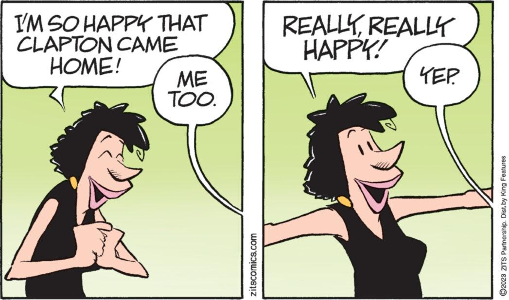 Happy OCR: I'M SO HAPPY THAT CLAPTON CAME HOME! ME TOO. zitscomics.com REALLY REALLY HAPPY! ??? ?2023 ZITS Partnership. Dist.by King Features I'M SO HAPPY THAT CLAPTON CAME HOME ! ME TOO . zitscomics.com REALLY REALLY HAPPY ! ??? ?2023 ZITS Partnership . Dist.by King Features
