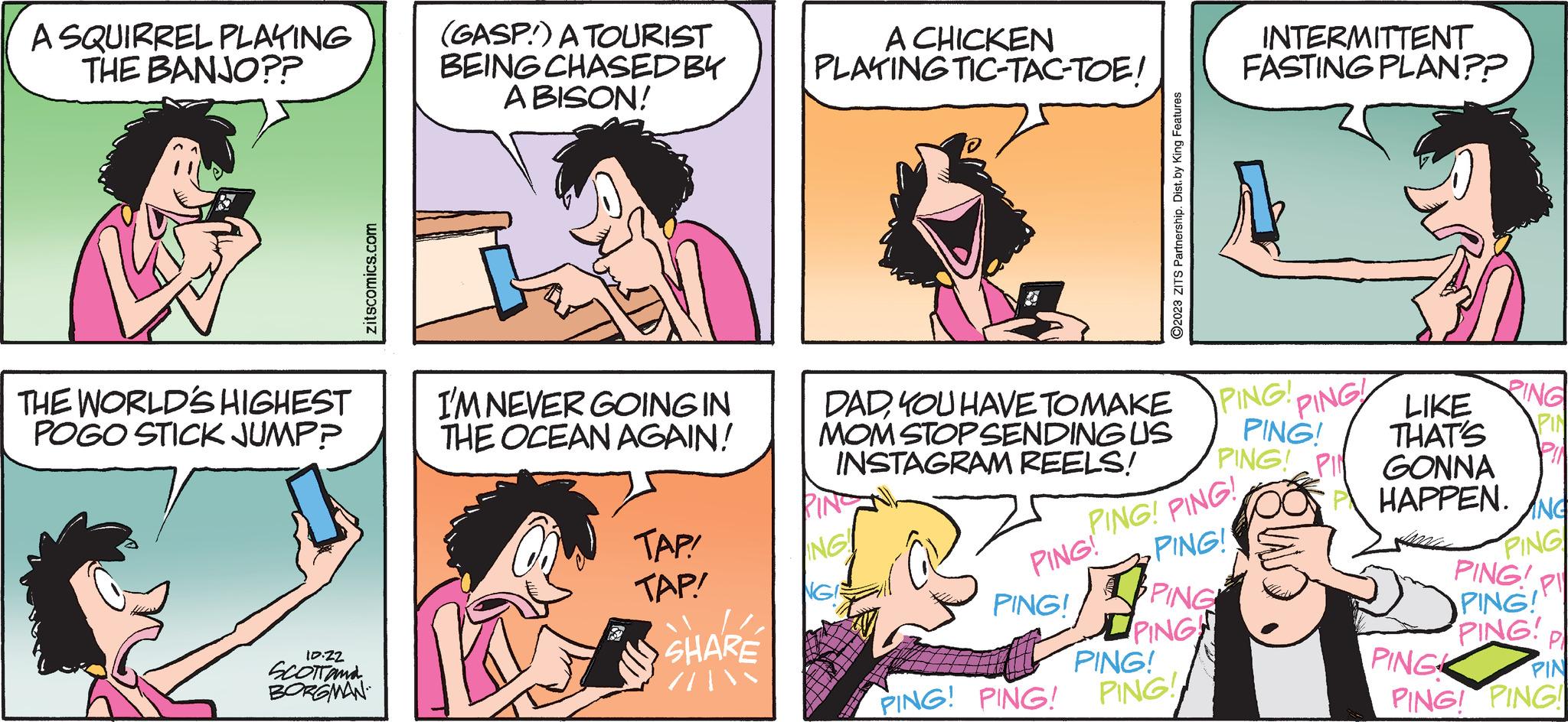 Gesture OCR: A SQUIRREL PLAYING THE BANJO?? THE WORLD'S HIGHEST POGO STICK JUMPP zitscomics.com 10.22 SCOTT and BORGMAN (GASP) A TOURIST BEING CHASED BY A BISON! I'M NEVER GOING IN THE OCEAN AGAIN! TAP! TAP! SHARE A CHICKEN PLAYING TIC-TAC-TOE! DADYOU HAVE TO MAKE MOM STOP SENDING US INSTAGRAM REELS! PING ING!! NG PING! PING! PING! PING! ?2023 ZITS Partnership. Dist. by King Features PING! PING! PING! PING PING PING! PING! PING! PIN PING! INTERMITTENT FASTING PLAN?? PING! PING! THAT'S LIKE RING PIN GONNA HAPPEN. ANG PING PI PING PING! PING! P PIN PING! PING! PING A SQUIRREL PLAYING THE BANJO ?? THE WORLD'S HIGHEST POGO STICK JUMPP zitscomics.com 10.22 SCOTT and BORGMAN ( GASP ) A TOURIST BEING CHASED BY A BISON ! I'M NEVER GOING IN THE OCEAN AGAIN ! TAP ! TAP ! SHARE A CHICKEN PLAYING TIC - TAC - TOE ! DADYOU HAVE TO MAKE MOM STOP SENDING US INSTAGRAM REELS ! PING ING !! NG PING ! PING ! PING ! PING ! ?2023 ZITS Partnership . Dist . by King Features PING ! PING ! PING ! PING PING PING ! PING ! PING ! PIN PING ! INTERMITTENT FASTING PLAN ?? PING ! PING ! THAT'S LIKE RING PIN GONNA HAPPEN . ANG PING PI PING PING ! PING ! P PIN PING ! PING ! PING