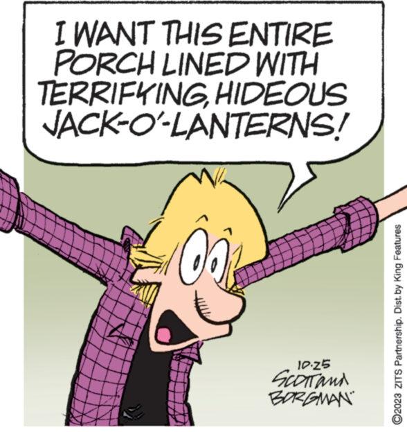 Happy OCR: I WANT THIS ENTIRE PORCH LINED WITH TERRIFYINGHIDEOUS JACK-O'-LANTERNS! 00 10.25 SCOTT and BORGMAN ?2023 ZITS Partnership. Dist. by King Features I WANT THIS ENTIRE PORCH LINED WITH TERRIFYINGHIDEOUS JACK - O ' - LANTERNS ! 00 10.25 SCOTT and BORGMAN ?2023 ZITS Partnership . Dist . by King Features