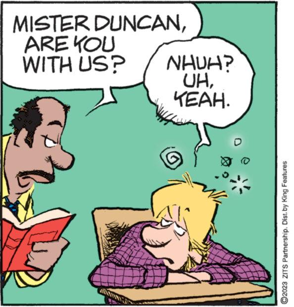 Happy OCR: MISTER DUNCANARE YOU WITH US? NHUN UHYEAH. ?2023 ZITS Partnership. Dist. by King Features MISTER DUNCANARE YOU WITH US ? NHUN UHYEAH . ?2023 ZITS Partnership . Dist . by King Features