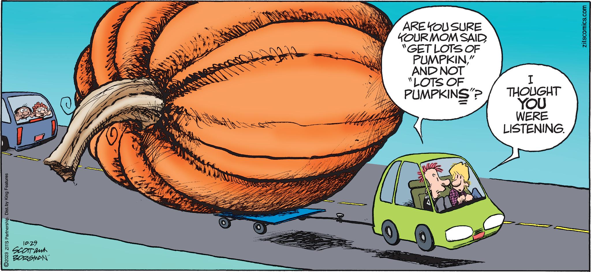 Car OCR: O2023 ZITS Partnership. Dist. by King Features 10.29 SCOTT ant BORGMAN ARE YOU SURE KOUR MOM SAID"GET LOTS OF PUMPKIN" AND NOT "LOTS OF PUMPKINS"? I THOUGHT YOU WERE LISTENING. zitscomics.com O2023 ZITS Partnership . Dist . by King Features 10.29 SCOTT ant BORGMAN ARE YOU SURE KOUR MOM SAID" GET LOTS OF PUMPKIN" AND NOT " LOTS OF PUMPKINS " ? I THOUGHT YOU WERE LISTENING . zitscomics.com