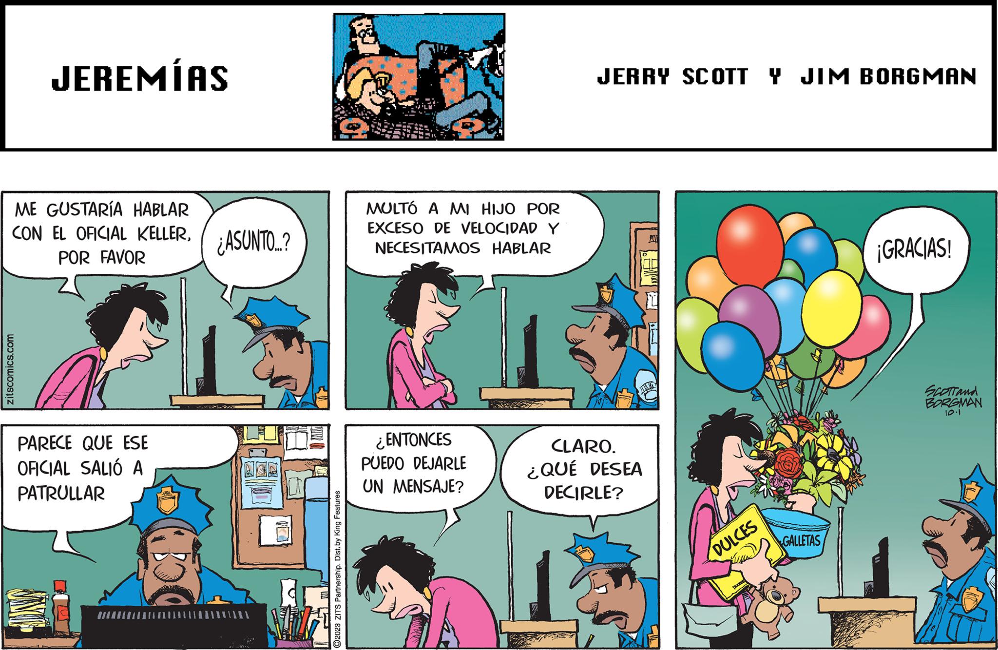 Conversation OCR: ME GUSTARÍA HABLAR CON EL OFICIAL KELLERPOR FAVOR zitscomics.com JEREMÍAS PARECE QUE ESE OFICIAL SALIÓ A PATRULLAR JINS ¿ASUNTO..? 4027 ?2023 ZITS Partnership. Dist. by King Features MULTÓ A MI HIJO POR EXCESO DE VELOCIDAD Y NECESITAMOS HABLAR ¿ENTONCES PUEDO DEJARLE UN MENSAJE? JERRY SCOTT Y JIM BORGMAN A CLARO. ¿QUÉ DESEA DECIRLE? DULCES GALLETAS ¡GRACIAS! SCOTTand BORGMAN 10.1 ME GUSTARÍA HABLAR CON EL OFICIAL KELLERPOR FAVOR zitscomics.com JEREMÍAS PARECE QUE ESE OFICIAL SALIÓ A PATRULLAR JINS ¿ ASUNTO .. ? 4027 ?2023 ZITS Partnership . Dist . by King Features MULTÓ A MI HIJO POR EXCESO DE VELOCIDAD Y NECESITAMOS HABLAR ¿ ENTONCES PUEDO DEJARLE UN MENSAJE ? JERRY SCOTT Y JIM BORGMAN A CLARO . ¿ QUÉ DESEA DECIRLE ? DULCES GALLETAS ¡ GRACIAS ! SCOTTand BORGMAN 10.1