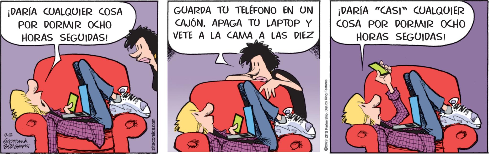 Font OCR: ¡DARÍA CUALQUIER COSA POR DORMIR OCHO HORAS SEGUIDAS! 9.15 SCOTTANA BORGMAN GUNIT zitscomics.com GUARDA TU TELÉFONO EN UN CAJÓNAPAGA TU LAPTOP Y VETE A LA CAMA A LAS DIEZ ?2023 ZITS Partnership. Dist. by King Features ¡DARÍA "CASI" CUALQUIER COSA POR DORMIR OCHO HORAS SEGUIDAS! ¡ DARÍA CUALQUIER COSA POR DORMIR OCHO HORAS SEGUIDAS ! 9.15 SCOTTANA BORGMAN GUNIT zitscomics.com GUARDA TU TELÉFONO EN UN CAJÓNAPAGA TU LAPTOP Y VETE A LA CAMA A LAS DIEZ ?2023 ZITS Partnership . Dist . by King Features ¡ DARÍA " CASI " CUALQUIER COSA POR DORMIR OCHO HORAS SEGUIDAS !