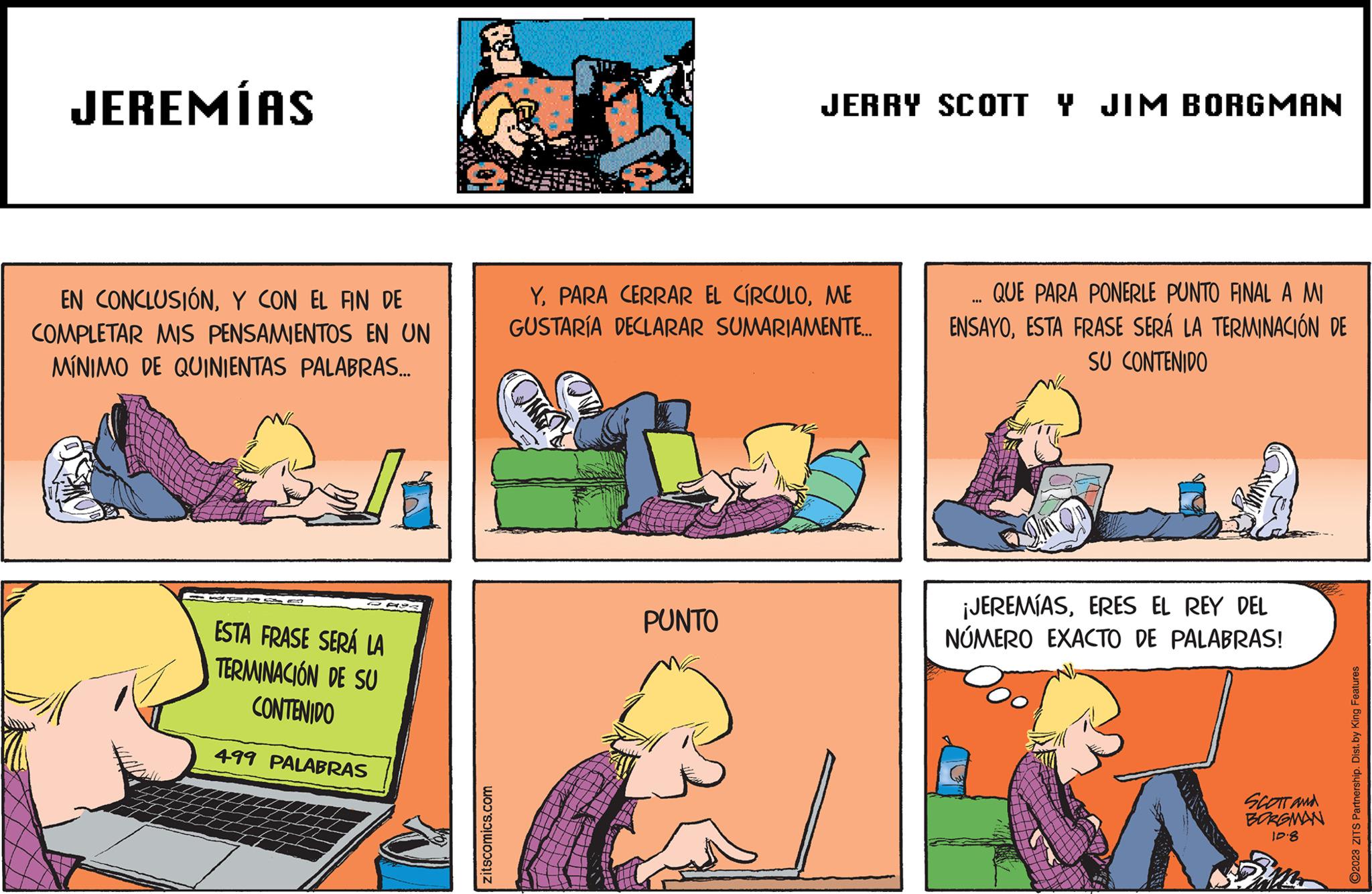 Fiction OCR: JEREMÍAS EN CONCLUSIÓNY CON EL FIN DE COMPLETAR MIS PENSAMIENTOS EN UN MÍNIMO DE QUINIENTAS PALABRAS... ESTA FRASE SERÁ LA TERMINACIÓN DE SU CONTENIDO 499 PALABRAS zitscomics.com JERRY SCOTT Y JIM BORGMAN YME GUSTARÍA DECLARAR SUMARIAMENTE... PUNTO QUE PARA PONERLE PUNTO FINAL A MI ENSAYOESTA FRASE SERÁ LA TERMINACIÓN DE SU CONTENIDO ¡JEREMÍASERES EL REY DEL NÚMERO EXACTO DE PALABRAS! SCOTT and BORGMAN 10.8 ?2023 ZITS Partnership. Dist. by King Features JEREMÍAS EN CONCLUSIÓNY CON EL FIN DE COMPLETAR MIS PENSAMIENTOS EN UN MÍNIMO DE QUINIENTAS PALABRAS ... ESTA FRASE SERÁ LA TERMINACIÓN DE SU CONTENIDO 499 PALABRAS zitscomics.com JERRY SCOTT Y JIM BORGMAN YPARA CERRAR EL CÍRCULOME GUSTARÍA DECLARAR SUMARIAMENTE ... PUNTO QUE PARA PONERLE PUNTO FINAL A MI ENSAYOESTA FRASE SERÁ LA TERMINACIÓN DE SU CONTENIDO ¡ JEREMÍASERES EL REY DEL NÚMERO EXACTO DE PALABRAS ! SCOTT and BORGMAN 10.8 ?2023 ZITS Partnership . Dist . by King Features