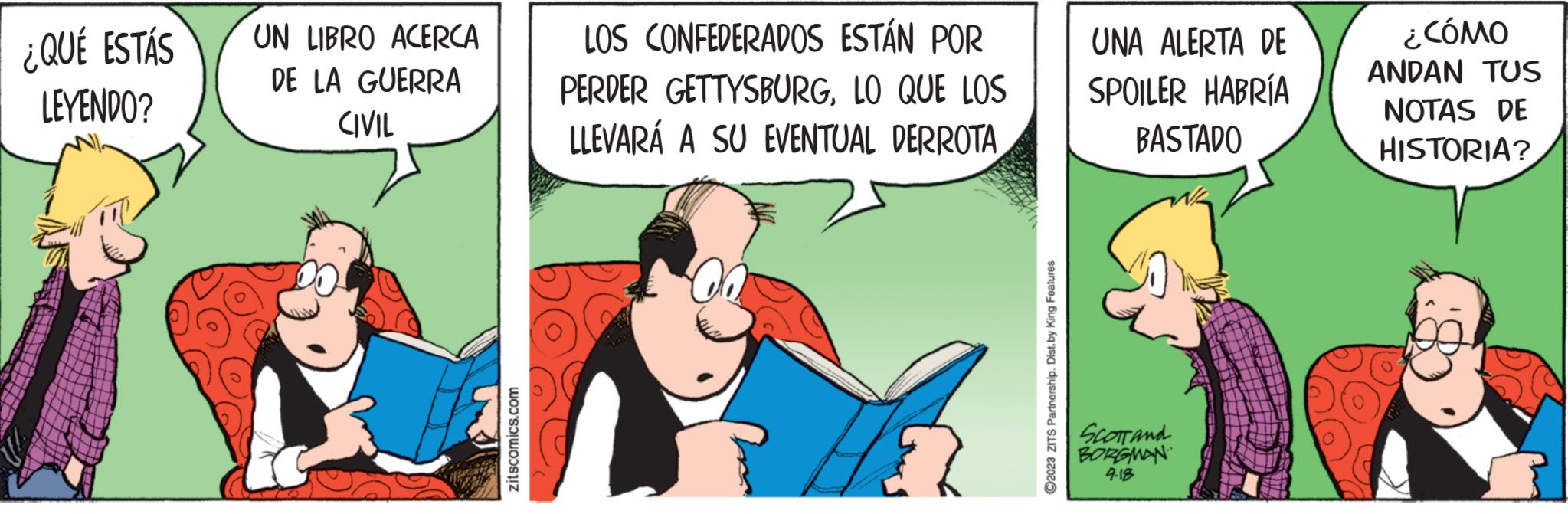 Illustration OCR: ¿QUÉ ESTÁS LEYENDO? UN LIBRO ACERCA DE LA GUERRA CIVIL zitscomics.com LOS CONFEDERADOS ESTÁN POR PERDER GETTYSBURGLO QUE LOS LLEVARÁ A SU EVENTUAL DERROTA 00 ?2023 ZITS Partnership. Dist.by King Features UNA ALERTA DE SPOILER HABRÍA BASTADO SCOTT and BORGMAN 4.18 ¿CÓMO ANDAN TUS NOTAS DE HISTORIA? ¿ QUÉ ESTÁS LEYENDO ? UN LIBRO ACERCA DE LA GUERRA CIVIL zitscomics.com LOS CONFEDERADOS ESTÁN POR PERDER GETTYSBURGLO QUE LOS LLEVARÁ A SU EVENTUAL DERROTA 00 ?2023 ZITS Partnership . Dist.by King Features UNA ALERTA DE SPOILER HABRÍA BASTADO SCOTT and BORGMAN 4.18 ¿ CÓMO ANDAN TUS NOTAS DE HISTORIA ?