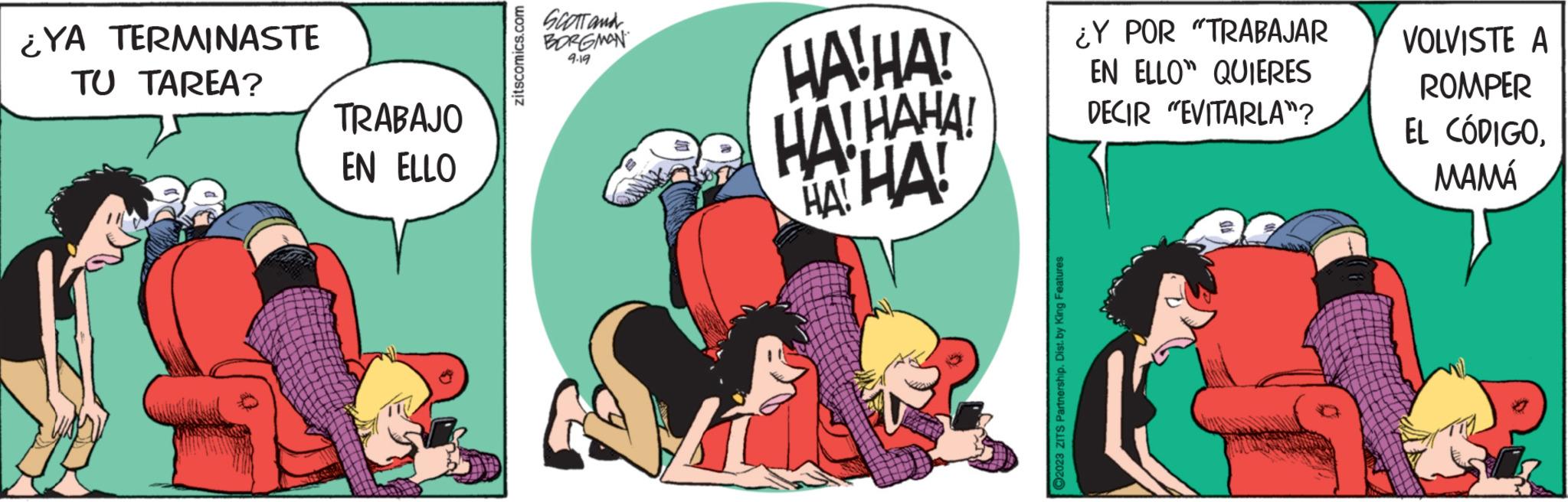 Fictional character OCR: ¿YA TERMINASTE TU TAREA? TRABAJO EN ELLO zitscomics.com SCOTT and BORGMAN 9.19 HAHA! HA! HAHA! HAHA! ?2023 ZITS Partnership. Dist. by King Features ¿Y POR "TRABAJAR EN ELLO QUIERES DECIR "EVITARLA"? VOLVISTE A ROMPER EL CÓDIGOMAMÁ ¿ YA TERMINASTE TU TAREA ? TRABAJO EN ELLO zitscomics.com SCOTT and BORGMAN 9.19 HAHA ! HA ! HAHA ! HAHA ! ?2023 ZITS Partnership . Dist . by King Features ¿ Y POR " TRABAJAR EN ELLO QUIERES DECIR " EVITARLA " ? VOLVISTE A ROMPER EL CÓDIGO
