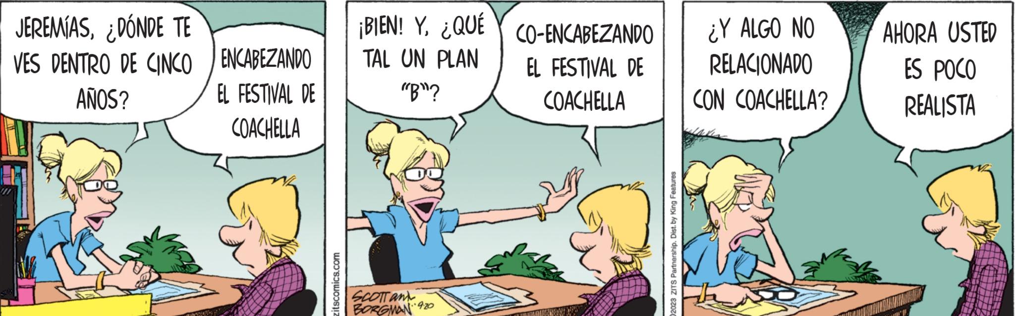Conversation OCR: JEREMÍAS¿DÓNDE TE VES DENTRO DE CINCO AÑOS? CHO ENCABEZANDO EL FESTIVAL DE COACHELLA zitscomics.com ¡BIEN! Y¿QUÉ TAL UN PLAN "B"? SCOTT an BORGMAN 92 9.20 CO-ENCABEZANDO EL FESTIVAL DE COACHELLA 2023 ZITS Partnership. Dist. by King Features ¿Y ALGO NO RELACIONADO CON COACHELLA? AHORA USTED ES POCO REALISTA JEREMÍAS¿ DÓNDE TE VES DENTRO DE CINCO AÑOS ? CHO ENCABEZANDO EL FESTIVAL DE COACHELLA zitscomics.com ¡ BIEN ! Y¿ QUÉ TAL UN PLAN " B " ? SCOTT an BORGMAN 92 9.20 CO - ENCABEZANDO EL FESTIVAL DE COACHELLA 2023 ZITS Partnership . Dist . by King Features ¿ Y ALGO NO RELACIONADO CON COACHELLA ? AHORA USTED ES POCO REALISTA