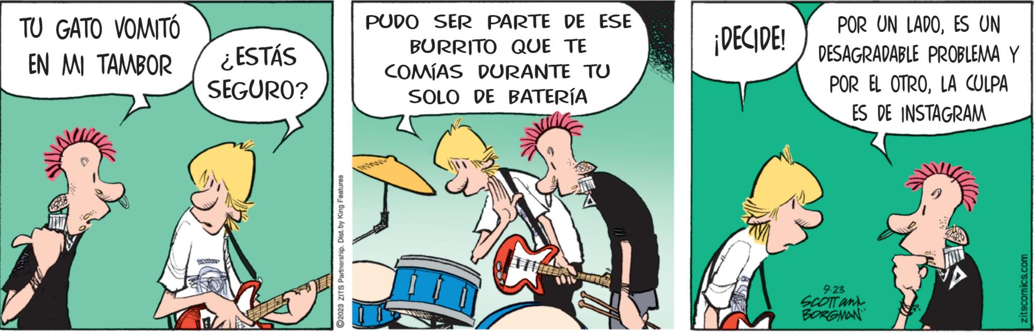 Fiction OCR: TU GATO VOMITÓ EN MI TAMBOR ¿ESTÁS SEGURO? Postogo ?2023 ZITS Partnership. Dist. by King Features PUDO SER PARTE DE ESE BURRITO QUE TE COMÍAS DURANTE TU SOLO DE BATERÍA TERRE ¡DECIDE! POR UN LADOES UN DESAGRADABLE PROBLEMA Y POR EL OTROLA CULPA ES DE INSTAGRAM 9.23 SCOTT and BORGMAN zitscomics.com TU GATO VOMITÓ EN MI TAMBOR ¿ ESTÁS SEGURO ? Postogo ?2023 ZITS Partnership . Dist . by King Features PUDO SER PARTE DE ESE BURRITO QUE TE COMÍAS DURANTE TU SOLO DE BATERÍA TERRE ¡ DECIDE ! POR UN LADOES UN DESAGRADABLE PROBLEMA Y POR EL OTROLA CULPA ES DE INSTAGRAM 9.23 SCOTT and BORGMAN zitscomics.com