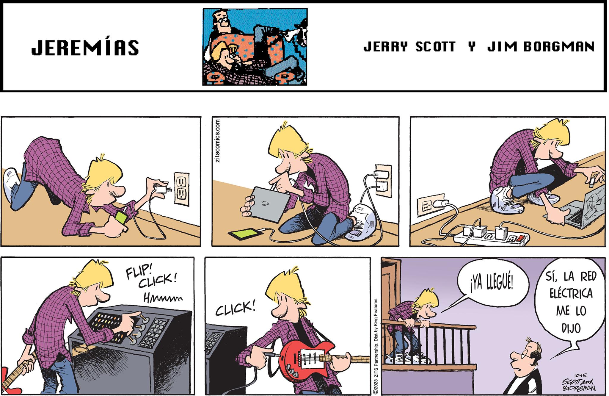 Art OCR: JEREMÍAS FLIP! CLICK! Hmmm zitscomics.com CLICK! JERRY SCOTT Y JIM BORGMAN ?2023 ZITŠ Partnership. Dist. by King Features DAL ¡YA LLEGUE! SÍLA RED ELÉCTRICA ME LO DIJO 10.15 SCOTT and BORGMAN JEREMÍAS FLIP ! CLICK ! Hmmm zitscomics.com CLICK ! JERRY SCOTT Y JIM BORGMAN ?2023 ZITŠ Partnership . Dist . by King Features DAL ¡ YA LLEGUE ! SÍLA RED ELÉCTRICA ME LO DIJO 10.15 SCOTT and BORGMAN