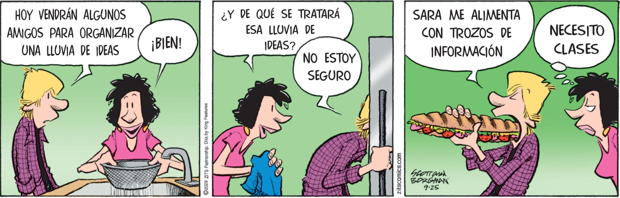 Comics OCR: HOY VENDRÁN ALGUNOS AMIGOS PARA ORGANIZAR UNA LLUVIA DE IDEAS ¡BIEN! ?2023 ZITS Partnership. Dist. by King Features: ¿Y DE QUE SE TRATARÁ ESA LLUVIA DE IDEAS? NO ESTOY SEGURO zitscomics.com SARA ME ALIMENTA CON TROZOS DE INFORMACIÓN SCOTT AND BORGMAN 9.25 NECESITO CLASES HOY VENDRÁN ALGUNOS AMIGOS PARA ORGANIZAR UNA LLUVIA DE IDEAS ¡ BIEN ! ?2023 ZITS Partnership . Dist . by King Features : ¿ Y DE QUE SE TRATARÁ ESA LLUVIA DE IDEAS ? NO ESTOY SEGURO zitscomics.com SARA ME ALIMENTA CON TROZOS DE INFORMACIÓN SCOTT AND BORGMAN 9.25 NECESITO CLASES
