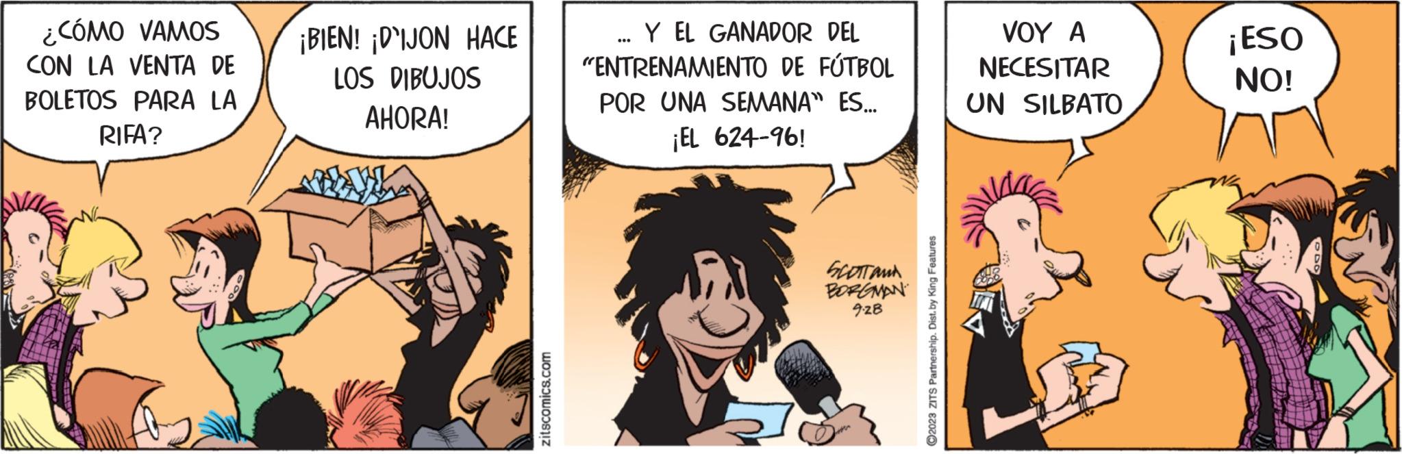 Art OCR: ¿CÓMO VAMOS CON LA VENTA DE BOLETOS PARA LA RIFA? ¡BIEN! ¡DIJON HACE LOS DIBUJOS AHORA! zitscomics.com Y EL GANADOR DEL "ENTRENAMIENTO DE FÚTBOL POR UNA SEMANA" ES... ¡EL 624-96! SCOTTANA BORGMAN 9-28 Q Live ?2023 ZITS Partnership. Dist. by King Features VOY A NECESITAR UN SILBATO ¡ESO NO! ¿ CÓMO VAMOS CON LA VENTA DE BOLETOS PARA LA RIFA ? ¡ BIEN ! ¡ DIJON HACE LOS DIBUJOS AHORA ! zitscomics.com Y EL GANADOR DEL " ENTRENAMIENTO DE FÚTBOL POR UNA SEMANA " ES ... ¡ EL 624-96 ! SCOTTANA BORGMAN 9-28 Q Live ?2023 ZITS Partnership . Dist . by King Features VOY A NECESITAR UN SILBATO ¡ ESO NO !