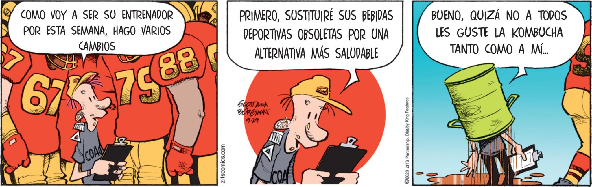 Rectangle OCR: COMO VOY A SER SU ENTRENADOR POR ESTA SEMANAHAGO VARIOS CAMBIOS 67-7588 A Scoad zitscomics.com PRIMEROSUSTITUIRÉ SUS BEBIDAS DEPORTIVAS OBSOLETAS POR UNA ALTERNATIVA MÁS SALUDABLE SCOTT AND BORGMAN 9.79 12 ?2023 ZITS Partnership. Dist. by King Features BUENOQUIZÁ NO A TODOS LES GUSTE LA KOMBUCHA TANTO COMO A MÍ... COMO VOY A SER SU ENTRENADOR POR ESTA SEMANAHAGO VARIOS CAMBIOS 67-7588 A Scoad zitscomics.com PRIMEROSUSTITUIRÉ SUS BEBIDAS DEPORTIVAS OBSOLETAS POR UNA ALTERNATIVA MÁS SALUDABLE SCOTT AND BORGMAN 9.79 12 ?2023 ZITS Partnership . Dist . by King Features BUENOQUIZÁ NO A TODOS LES GUSTE LA KOMBUCHA TANTO COMO A MÍ ...