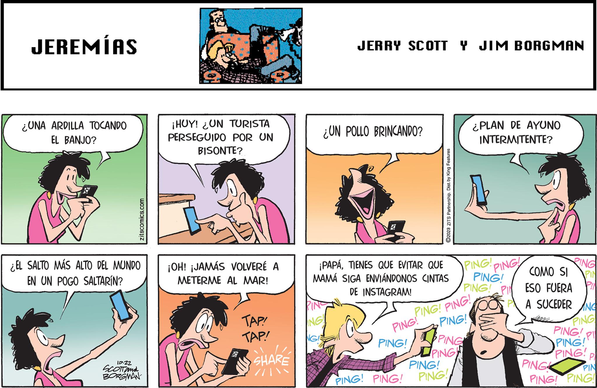 Line OCR: JEREMÍAS ¿UNA ARDILLA TOCANDO EL BANJO? zitscomics.com ¿EL SALTO MÁS ALTO DEL MUNDO EN UN POGO SALTARÍN? 10.22 SCOTTand BORGMAN ¡HUY! ¿UN TURISTA PERSEGUIDO POR UN BISONTE? ¡OH! ¡JAMÁS VOLVERÉ A METERME AL MAR! TAP! TAP! SHARE //JERRY SCOTT Y JIM BORGMAN ¿UN POLLO BRINCANDO? PINO ING! ¡PAPÁTIENES QUE EVITAR QUE MAMÁ SIGA ENVIÁNDONOS CINTAS DE INSTAGRAM! ?2023 ZITS Partnership. Dist. by King Features PING! PING! A PING! PING! PING! PING! ¿PLAN DE AYUNO INTERMITENTE? PING! PING! PING!! PING PING! COMO SI PING! PING! PING! PING! PIN ESO FUERA PA SUCEDER ANG P!! PING Pl PING PING! PING! PING! P PIN PING! PING! PING JEREMÍAS ¿ UNA ARDILLA TOCANDO EL BANJO ? zitscomics.com ¿ EL SALTO MÁS ALTO DEL MUNDO EN UN POGO SALTARÍN ? 10.22 SCOTTand BORGMAN ¡ HUY ! ¿ UN TURISTA PERSEGUIDO POR UN BISONTE ? ¡ OH ! ¡ JAMÁS VOLVERÉ A METERME AL MAR ! TAP ! TAP ! SHARE // JERRY SCOTT Y JIM BORGMAN ¿ UN POLLO BRINCANDO ? PINO ING ! ¡ PAPÁTIENES QUE EVITAR QUE MAMÁ SIGA ENVIÁNDONOS CINTAS DE INSTAGRAM ! ?2023 ZITS Partnership . Dist . by King Features PING ! PING ! A PING ! PING ! PING ! PING ! ¿ PLAN DE AYUNO INTERMITENTE ? PING ! PING ! PING !! PING PING ! COMO SI PING ! PING ! PING ! PING ! PIN ESO FUERA PA SUCEDER ANG P !! PING Pl PING PING ! PING ! PING ! P PIN PING ! PING ! PING