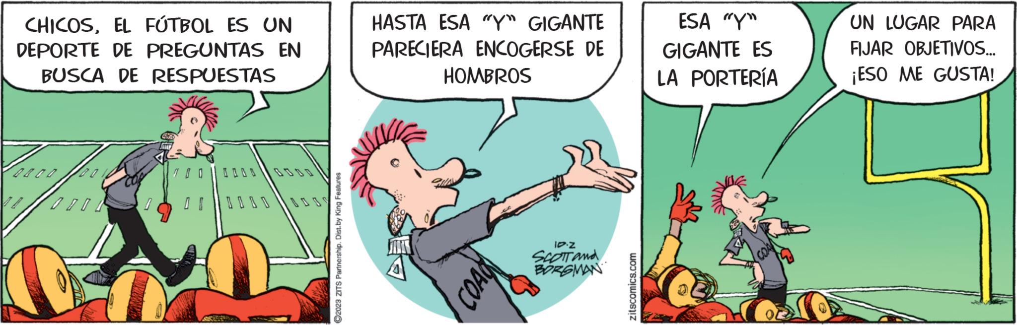 Fictional character OCR: CHICOSEL FÚTBOL ES UN DEPORTE DE PREGUNTAS EN BUSCA DE RESPUESTAS Praca f 100 ?2023 ZITS Partnership. Dist. by King Features HASTA ESA "Y" GIGANTE PARECIERA ENCOGERSE DE HOMBROS PROD 10.Z SCOTT and BORGMAN zitscomics.com ESA "Y" GIGANTE ES LA PORTERÍA UN LUGAR PARA FIJAR OBJETIVOS... ¡ESO ME GUSTA! CHICOSEL FÚTBOL ES UN DEPORTE DE PREGUNTAS EN BUSCA DE RESPUESTAS Praca f 100 ?2023 ZITS Partnership . Dist . by King Features HASTA ESA " Y " GIGANTE PARECIERA ENCOGERSE DE HOMBROS PROD 10.Z SCOTT and BORGMAN zitscomics.com ESA " Y " GIGANTE ES LA PORTERÍA UN LUGAR PARA FIJAR OBJETIVOS ... ¡ ESO ME GUSTA !