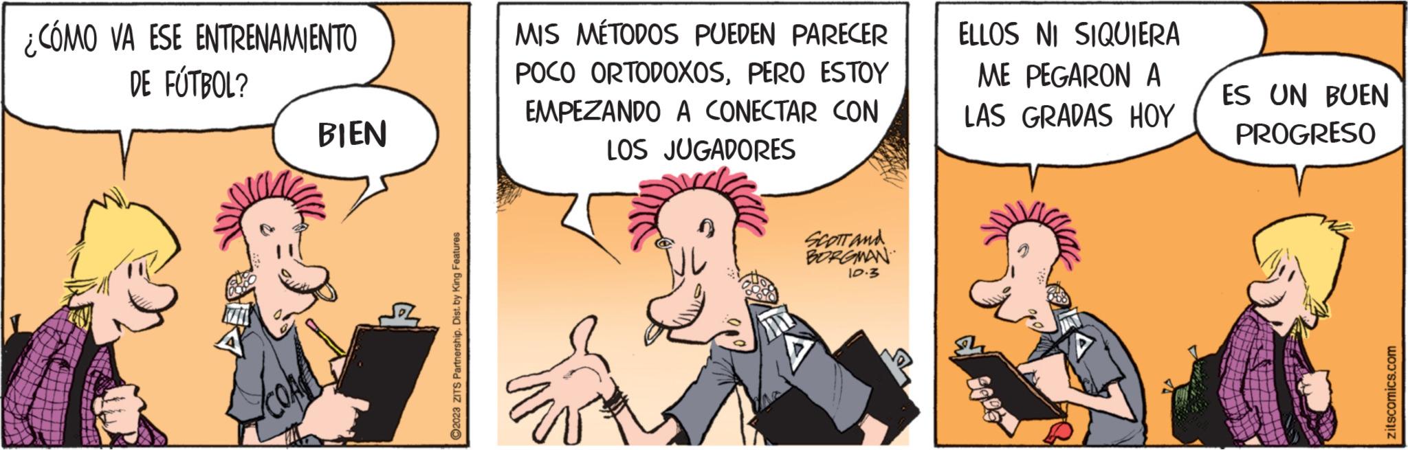 Fictional character OCR: ¿CÓMO VA ESE ENTRENAMIENTO DE FÚTBOL? BIEN ?2023 ZITS Partnership. Dist. by King Features MIS MÉTODOS PUEDEN PARECER POCO ORTODOXOSPERO ESTOY EMPEZANDO A CONECTAR CON LOS JUGADORES SCOTT and BORGMAN 10.3 ELLOS NI SIQUIERA ME PEGARON A LAS GRADAS HOY ES UN BUEN PROGRESO zitscomics.com ¿ CÓMO VA ESE ENTRENAMIENTO DE FÚTBOL ? BIEN ?2023 ZITS Partnership . Dist . by King Features MIS MÉTODOS PUEDEN PARECER POCO ORTODOXOSPERO ESTOY EMPEZANDO A CONECTAR CON LOS JUGADORES SCOTT and BORGMAN 10.3 ELLOS NI SIQUIERA ME PEGARON A LAS GRADAS HOY ES UN BUEN PROGRESO zitscomics.com