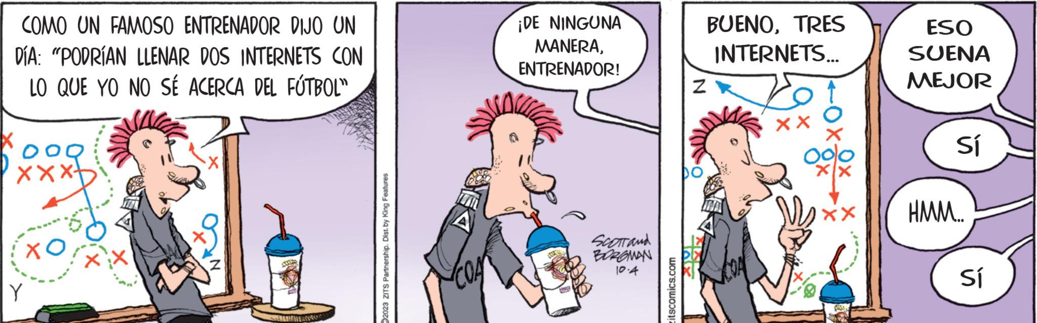 Fictional character OCR: COMO UN FAMOSO ENTRENADOR DIJO UN DÍA: "PODRÍAN LLENAR DOS INTERNETS CON LO QUE YO NO SÉ ACERCA DEL FÚTBOL" X Y <X- 2023 ZITS Partnership. Dist. by King Features ¡DE NINGUNA MANERAENTRENADOR! SCOTT and BORGMAN 10.4 itscomics.com Z by BUENOTRES INTERNETS... XX XX ESO SUENA MEJOR Sí HMM... Sí COMO UN FAMOSO ENTRENADOR DIJO UN DÍA : " PODRÍAN LLENAR DOS INTERNETS CON LO QUE YO NO SÉ ACERCA DEL FÚTBOL " X Y < X 2023 ZITS Partnership . Dist . by King Features ¡ DE NINGUNA MANERAENTRENADOR ! SCOTT and BORGMAN 10.4 itscomics.com Z by BUENOTRES INTERNETS ... XX XX ESO SUENA MEJOR Sí HMM ... Sí
