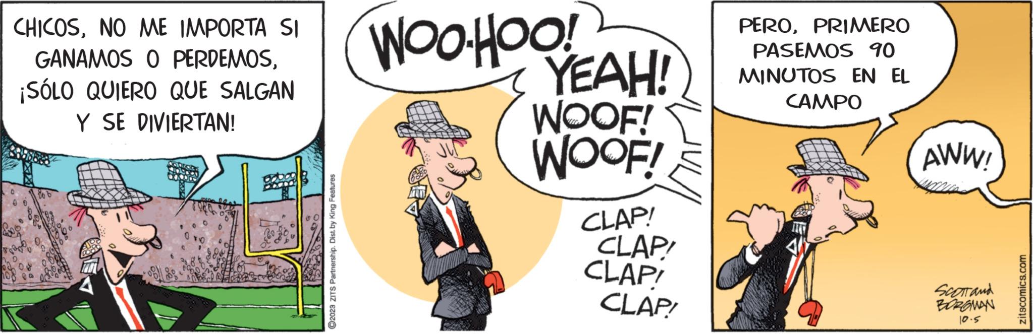 Sharing OCR: CHICOSNO ME IMPORTA SI GANAMOS O PERDEMOS¡SÓLO QUIERO QUE SALGAN Y SE DIVIERTAN! ?2023 ZITS Partnership. Dist. by King Features WOOHOO! YEAH! WOOF! WOOF! CLAP! CLAP! CLAP! CLAP! PEROPRIMERO PASEMOS 90 MINUTOS EN EL CAMPO AWW! SCOTT and BOROMAN 10.5 zitscomics.com CHICOSNO ME IMPORTA SI GANAMOS O PERDEMOS¡ SÓLO QUIERO QUE SALGAN Y SE DIVIERTAN ! ?2023 ZITS Partnership . Dist . by King Features WOOHOO ! YEAH ! WOOF ! WOOF ! CLAP ! CLAP ! CLAP ! CLAP ! PEROPRIMERO PASEMOS 90 MINUTOS EN EL CAMPO AWW ! SCOTT and BOROMAN 10.5 zitscomics.com