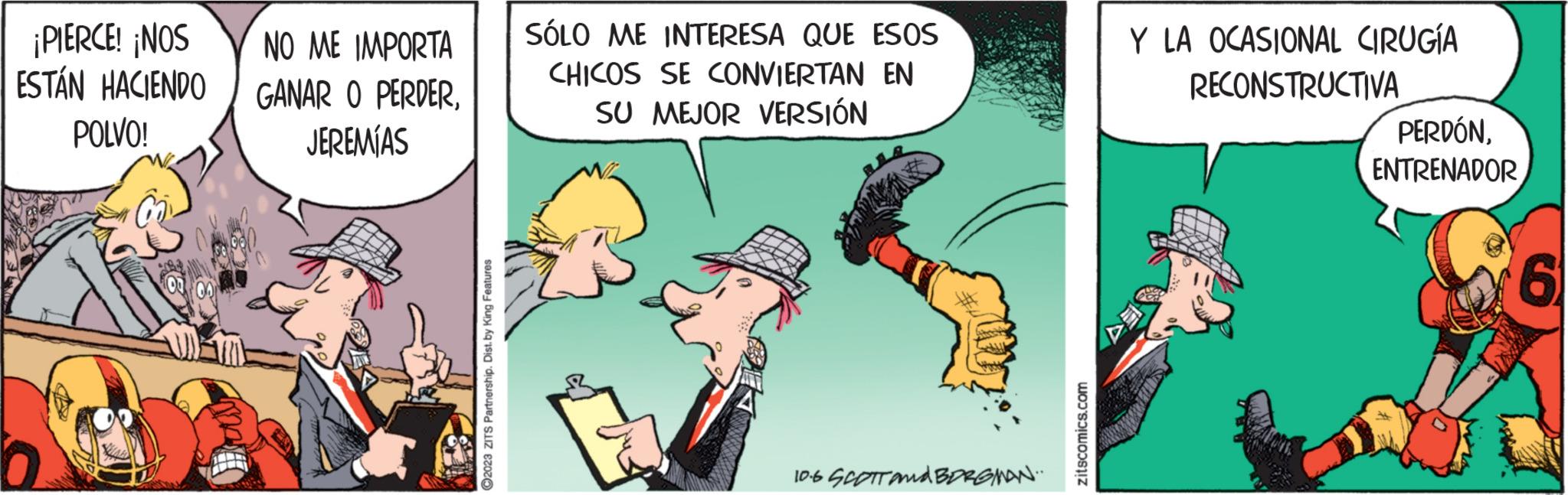 Humour OCR: ¡PIERCE! ¡NOS ESTÁN HACIENDO POLVO! NO ME IMPORTA GANAR O PERDERJEREMÍAS ?2023 ZITS Partnership. Dist. by King Features SÓLO ME INTERESA QUE ESOS CHICOS SE CONVIERTAN EN SU MEJOR VERSIÓN E 10.6 SCOTT and BORGMAN... zitscomics.com Y LA OCASIONAL CIRUGÍA RECONSTRUCTIVA PERDÓNENTRENADOR 6 ¡ PIERCE ! ¡ NOS ESTÁN HACIENDO POLVO ! NO ME IMPORTA GANAR O PERDERJEREMÍAS ?2023 ZITS Partnership . Dist . by King Features SÓLO ME INTERESA QUE ESOS CHICOS SE CONVIERTAN EN SU MEJOR VERSIÓN E 10.6 SCOTT and BORGMAN ... zitscomics.com Y LA OCASIONAL CIRUGÍA RECONSTRUCTIVA PERDÓNENTRENADOR 6