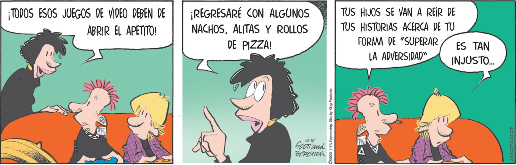 Art OCR: ¡TODOS ESOS JUEGOS DE VIDEO DEBEN DE ABRIR EL APETITO! ¡REGRESARÉ CON ALGUNOS NACHOSALITAS Y ROLLOS DE PIZZA! 10.10 SCOTT and BORGMAN ?2023 ZITS Partnership. Dist. by King Features TUS HIJOS SE VAN A REÍR DE TUS HISTORIAS ACERCA DE TU FORMA DE "SUPERAR LA ADVERSIDAD" A ES TAN INJUSTO... zitscomics.com ¡ TODOS ESOS JUEGOS DE VIDEO DEBEN DE ABRIR EL APETITO ! ¡ REGRESARÉ CON ALGUNOS NACHOSALITAS Y ROLLOS DE PIZZA ! 10.10 SCOTT and BORGMAN ?2023 ZITS Partnership . Dist . by King Features TUS HIJOS SE VAN A REÍR DE TUS HISTORIAS ACERCA DE TU FORMA DE " SUPERAR LA ADVERSIDAD " A ES TAN INJUSTO ... zitscomics.com